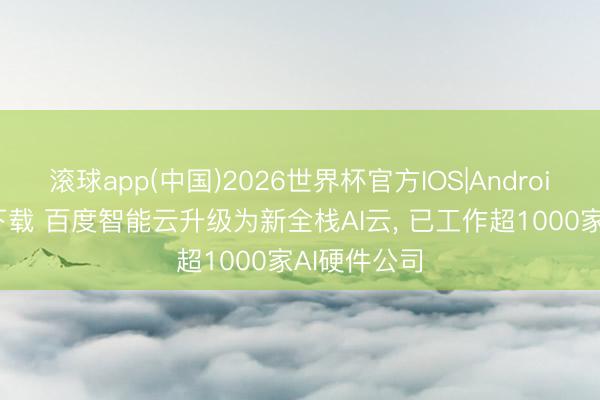 滚球app(中国)2026世界杯官方IOS|Android手机app下载 百度智能云升级为新全栈AI云， 已工作超1000家AI硬件公司