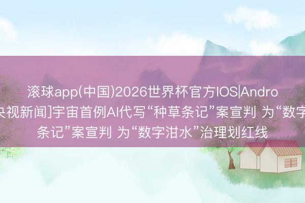 滚球app(中国)2026世界杯官方IOS|Android手机app下载 [央视新闻]宇宙首例AI代写“种草条记”案宣判 为“数字泔水”治理划红线
