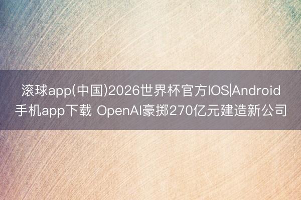 滚球app(中国)2026世界杯官方IOS|Android手机app下载 OpenAI豪掷270亿元建造新公司