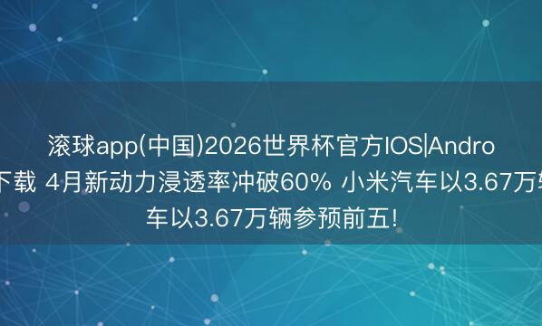 滚球app(中国)2026世界杯官方IOS|Android手机app下载 4月新动力浸透率冲破60% 小米汽车以3.67万辆参预前五!