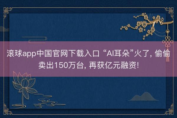 滚球app中国官网下载入口 “AI耳朵”火了， 偷偷卖出150万台， 再获亿元融资!