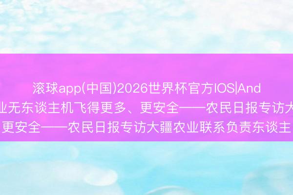 滚球app(中国)2026世界杯官方IOS|Android手机app下载 让农业无东谈主机飞得更多、更安全——农民日报专访大疆农业联系负责东谈主