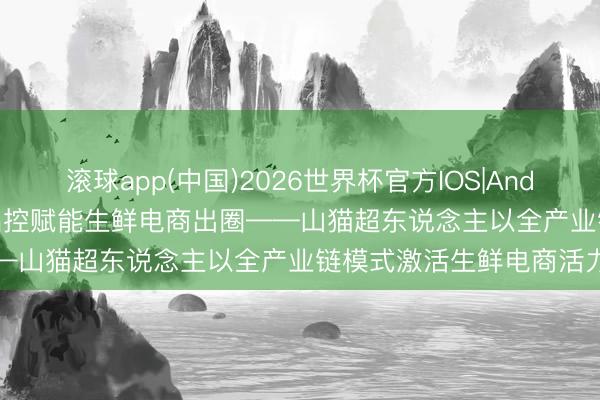 滚球app(中国)2026世界杯官方IOS|Android手机app下载 全链品控赋能生鲜电商出圈——山猫超东说念主以全产业链模式激活生鲜电商活力