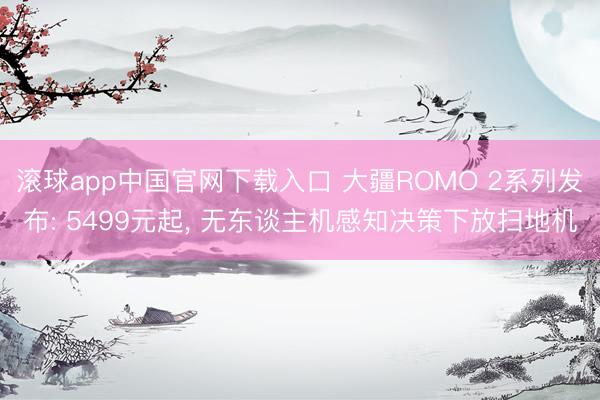 滚球app中国官网下载入口 大疆ROMO 2系列发布: 5499元起， 无东谈主机感知决策下放扫地机