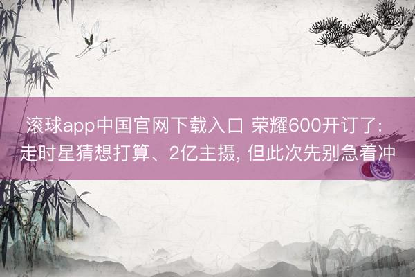 滚球app中国官网下载入口 荣耀600开订了: 走时星猜想打算、2亿主摄， 但此次先别急着冲