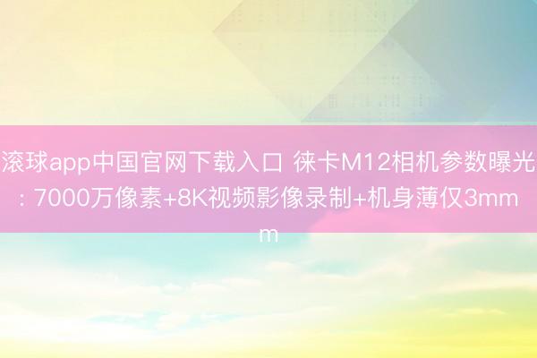 滚球app中国官网下载入口 徕卡M12相机参数曝光: 7000万像素+8K视频影像录制+机身薄仅3mm