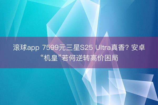 滚球app 7599元三星S25 Ultra真香? 安卓“机皇”若何逆转高价困局