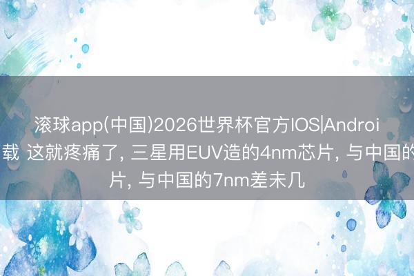 滚球app(中国)2026世界杯官方IOS|Android手机app下载 这就疼痛了， 三星用EUV造的4nm芯片， 与中国的7nm差未几