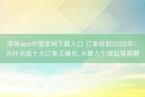 滚球app中国官网下载入口 订单排到2028年! 光纤光缆十大订单王曝光， AI算力引爆超等周期