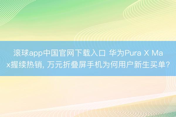 滚球app中国官网下载入口 华为Pura X Max握续热销， 万元折叠屏手机为何用户新生买单?