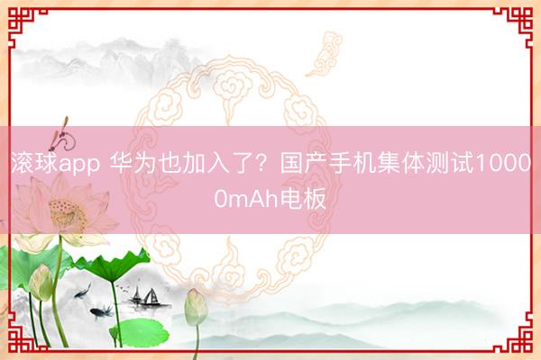 滚球app 华为也加入了？国产手机集体测试10000mAh电板