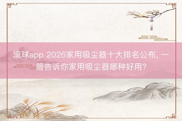 滚球app 2026家用吸尘器十大排名公布， 一篇告诉你家用吸尘器哪种好用?