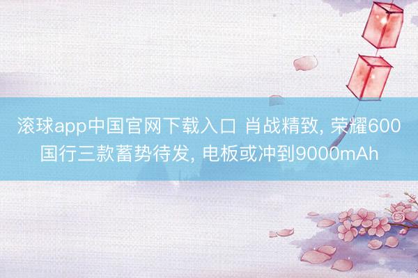 滚球app中国官网下载入口 肖战精致， 荣耀600国行三款蓄势待发， 电板或冲到9000mAh