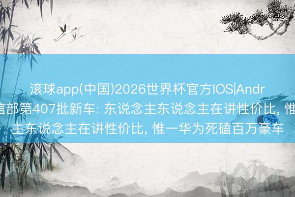 滚球app(中国)2026世界杯官方IOS|Android手机app下载 工信部第407批新车: 东说念主东说念主在讲性价比， 惟一华为死磕百万豪车
