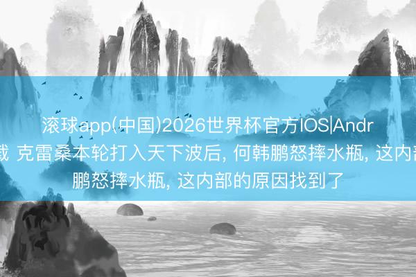 滚球app(中国)2026世界杯官方IOS|Android手机app下载 克雷桑本轮打入天下波后， 何韩鹏怒摔水瓶， 这内部的原因找到了