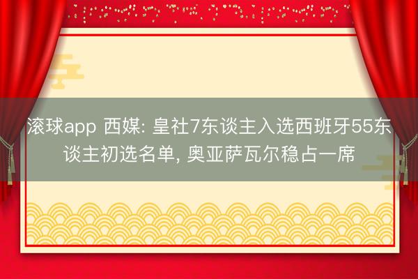 滚球app 西媒: 皇社7东谈主入选西班牙55东谈主初选名单， 奥亚萨瓦尔稳占一席