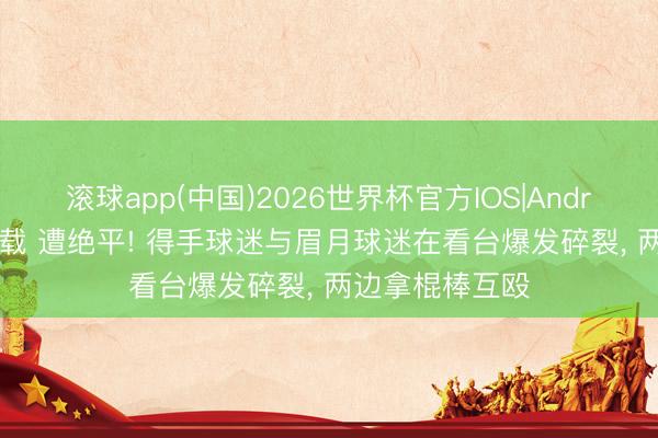 滚球app(中国)2026世界杯官方IOS|Android手机app下载 遭绝平! 得手球迷与眉月球迷在看台爆发碎裂， 两边拿棍棒互殴