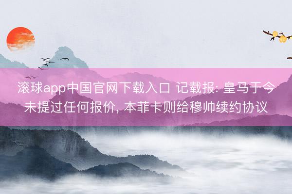 滚球app中国官网下载入口 记载报: 皇马于今未提过任何报价， 本菲卡则给穆帅续约协议