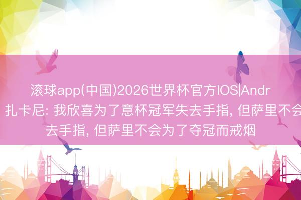 滚球app(中国)2026世界杯官方IOS|Android手机app下载 扎卡尼: 我欣喜为了意杯冠军失去手指， 但萨里不会为了夺冠而戒烟