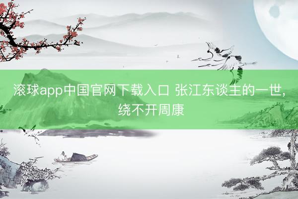 滚球app中国官网下载入口 张江东谈主的一世， 绕不开周康