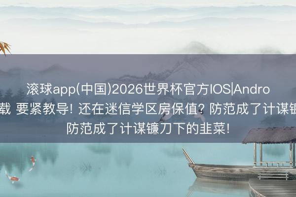 滚球app(中国)2026世界杯官方IOS|Android手机app下载 要紧教导! 还在迷信学区房保值? 防范成了计谋镰刀下的韭菜!