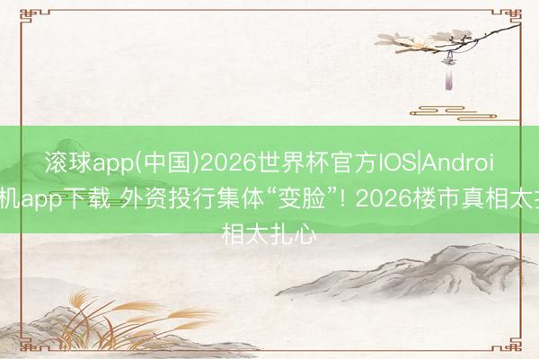 滚球app(中国)2026世界杯官方IOS|Android手机app下载 外资投行集体“变脸”! 2026楼市真相太扎心