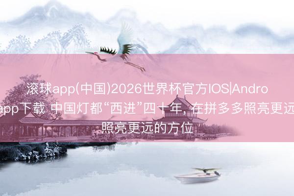 滚球app(中国)2026世界杯官方IOS|Android手机app下载 中国灯都“西进”四十年， 在拼多多照亮更远的方位