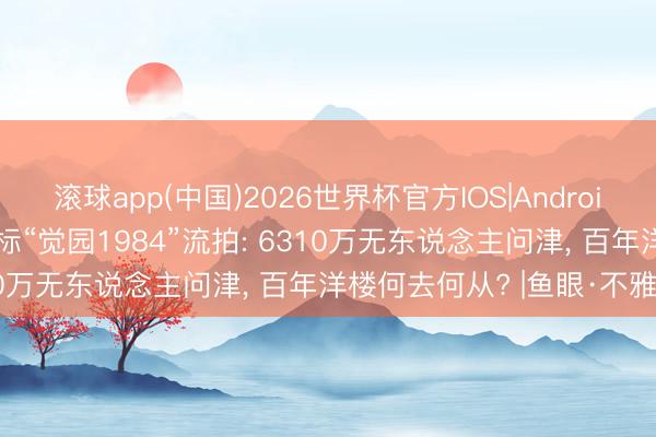 滚球app(中国)2026世界杯官方IOS|Android手机app下载 东山口地标“觉园1984”流拍: 6310万无东说念主问津， 百年洋楼何去何从? |鱼眼·不雅察