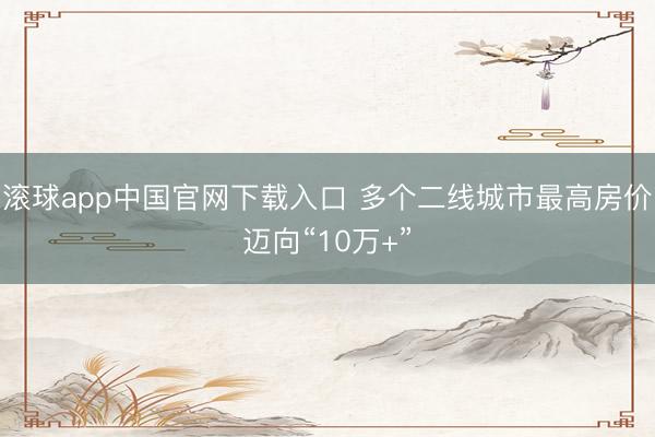 滚球app中国官网下载入口 多个二线城市最高房价迈向“10万+”