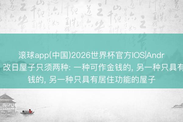 滚球app(中国)2026世界杯官方IOS|Android手机app下载 改日屋子只须两种: 一种可作金钱的， 另一种只具有居住功能的屋子