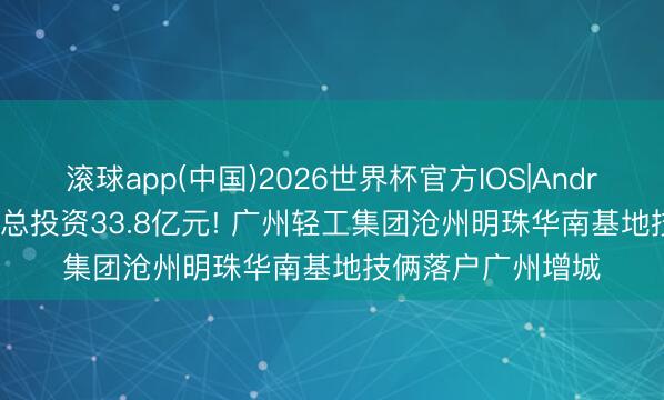 滚球app(中国)2026世界杯官方IOS|Android手机app下载 总投资33.8亿元! 广州轻工集团沧州明珠华南基地技俩落户广州增城