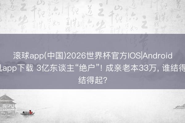 滚球app(中国)2026世界杯官方IOS|Android手机app下载 3亿东谈主“绝户”! 成亲老本33万， 谁结得起?