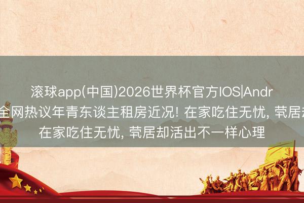 滚球app(中国)2026世界杯官方IOS|Android手机app下载 全网热议年青东谈主租房近况! 在家吃住无忧， 茕居却活出不一样心理