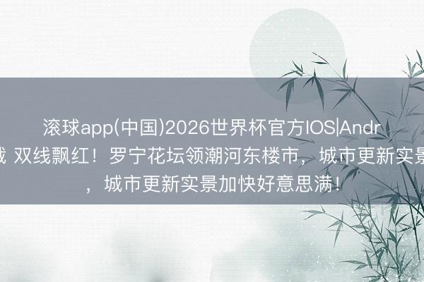 滚球app(中国)2026世界杯官方IOS|Android手机app下载 双线飘红！罗宁花坛领潮河东楼市，城市更新实景加快好意思满！