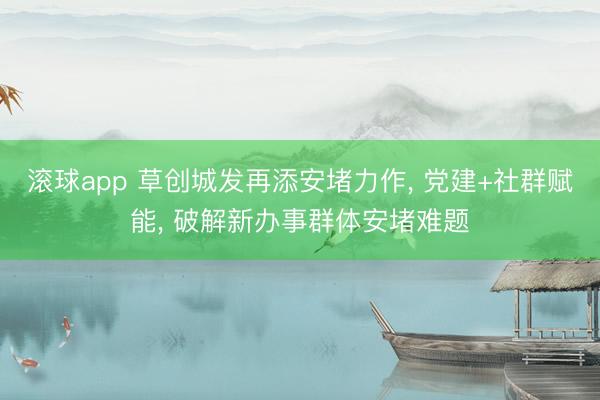 滚球app 草创城发再添安堵力作， 党建+社群赋能， 破解新办事群体安堵难题