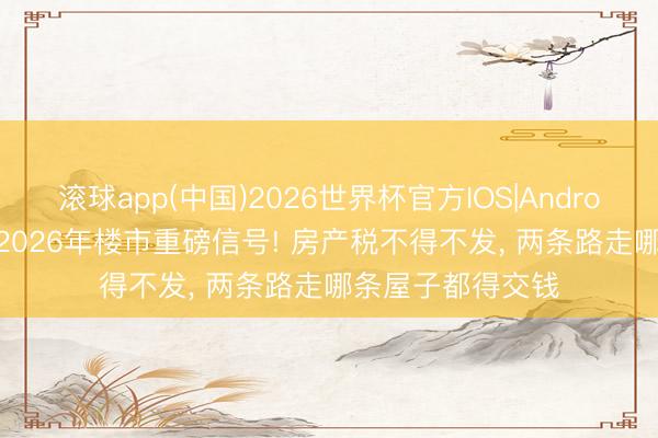 滚球app(中国)2026世界杯官方IOS|Android手机app下载 2026年楼市重磅信号! 房产税不得不发， 两条路走哪条屋子都得交钱