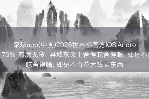 滚球app(中国)2026世界杯官方IOS|Android手机app下载 70% 有房无贷! 县城东谈主舍得吃舍得喝， 即是不肯花大钱买东西
