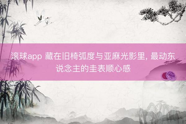 滚球app 藏在旧椅弧度与亚麻光影里， 最动东说念主的圭表顺心感