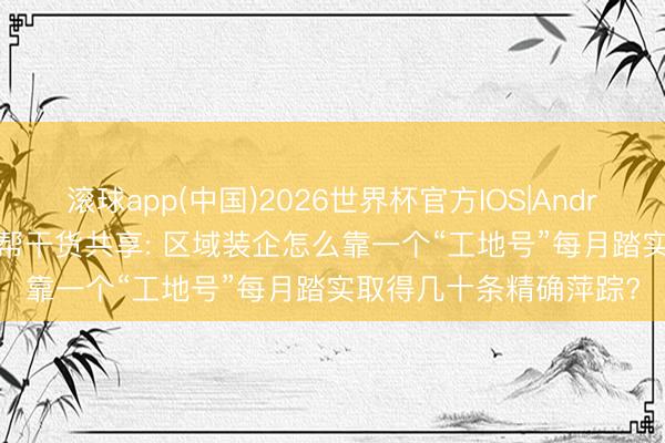 滚球app(中国)2026世界杯官方IOS|Android手机app下载 星小帮干货共享: 区域装企怎么靠一个“工地号”每月踏实取得几十条精确萍踪?