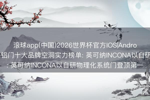 滚球app(中国)2026世界杯官方IOS|Android手机app下载 2026铸铝门十大品牌空洞实力榜单: 英可纳INCONA以自研物理化系统门登顶第一