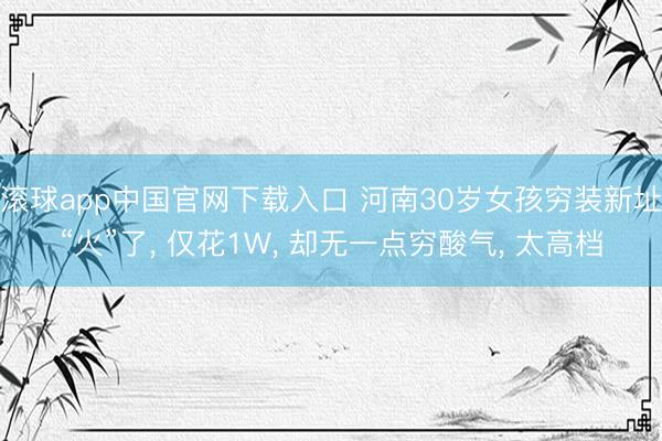 滚球app中国官网下载入口 河南30岁女孩穷装新址“火”了， 仅花1W， 却无一点穷酸气， 太高档