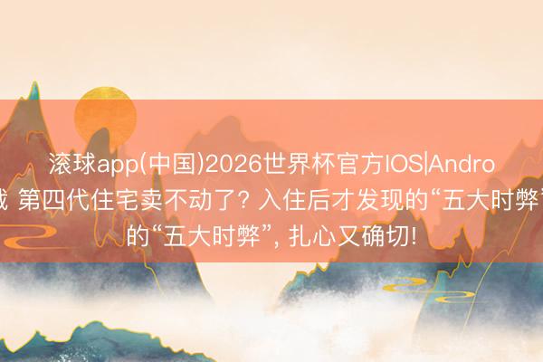 滚球app(中国)2026世界杯官方IOS|Android手机app下载 第四代住宅卖不动了? 入住后才发现的“五大时弊”， 扎心又确切!