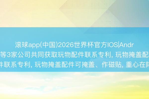 滚球app(中国)2026世界杯官方IOS|Android手机app下载 奥飞文娱等3家公司共同获取玩物配件联系专利， 玩物掩盖配件可掩盖、作磁贴， 重心在阵势