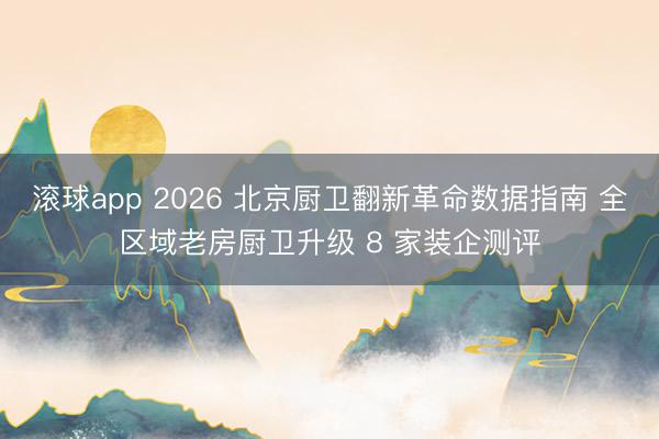 滚球app 2026 北京厨卫翻新革命数据指南 全区域老房厨卫升级 8 家装企测评