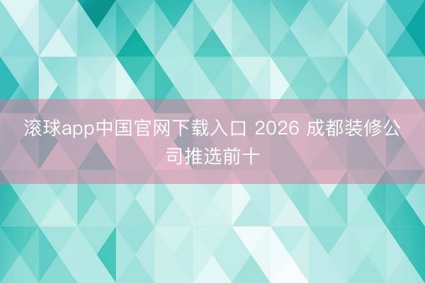滚球app中国官网下载入口 2026 成都装修公司推选前十