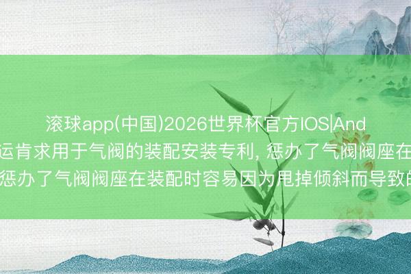 滚球app(中国)2026世界杯官方IOS|Android手机app下载 中远海运肯求用于气阀的装配安装专利， 惩办了气阀阀座在装配时容易因为甩掉倾斜而导致的压损问题