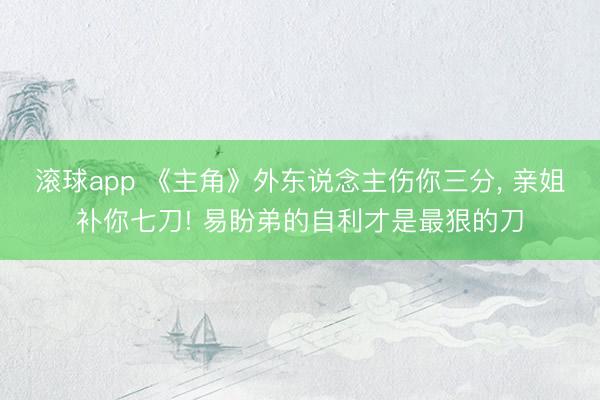 滚球app 《主角》外东说念主伤你三分， 亲姐补你七刀! 易盼弟的自利才是最狠的刀