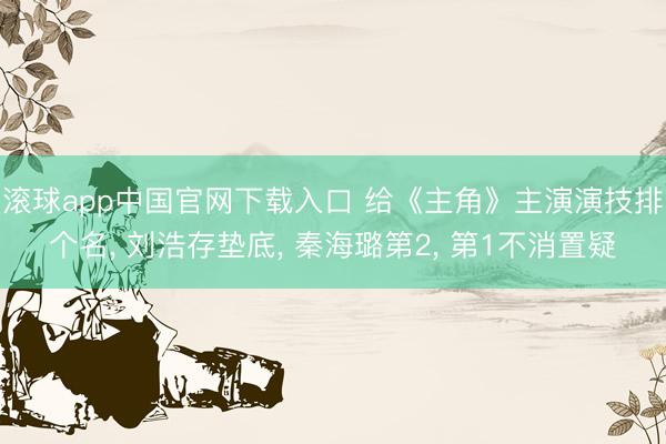 滚球app中国官网下载入口 给《主角》主演演技排个名， 刘浩存垫底， 秦海璐第2， 第1不消置疑