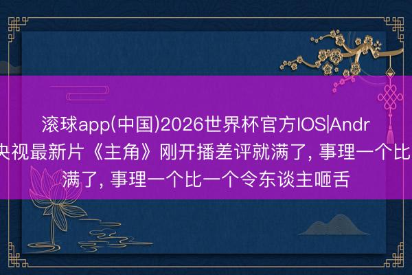 滚球app(中国)2026世界杯官方IOS|Android手机app下载 央视最新片《主角》刚开播差评就满了， 事理一个比一个令东谈主咂舌