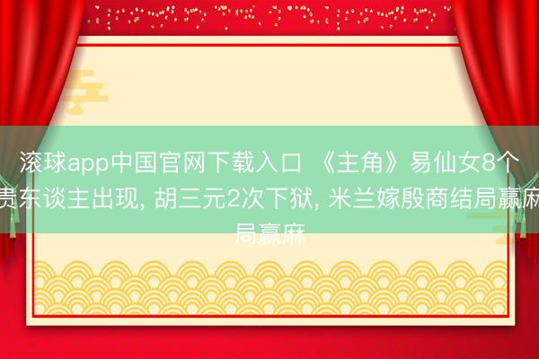 滚球app中国官网下载入口 《主角》易仙女8个贵东谈主出现， 胡三元2次下狱， 米兰嫁殷商结局赢麻